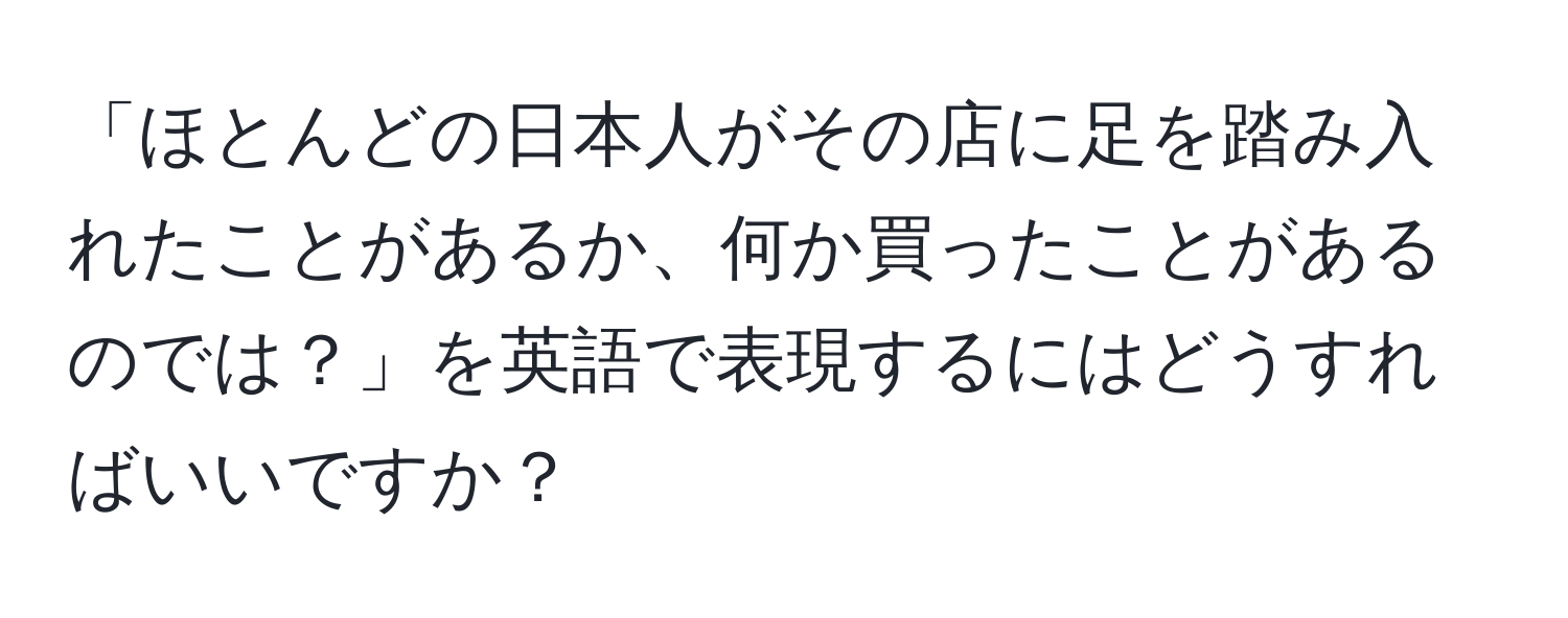 「ほとんどの日本人がその店に足を踏み入れたことがあるか、何か買ったことがあるのでは？」を英語で表現するにはどうすればいいですか？