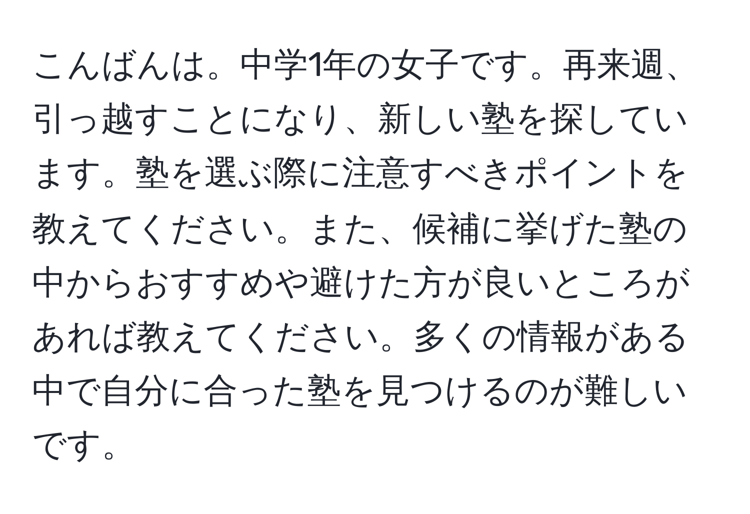 こんばんは。中学1年の女子です。再来週、引っ越すことになり、新しい塾を探しています。塾を選ぶ際に注意すべきポイントを教えてください。また、候補に挙げた塾の中からおすすめや避けた方が良いところがあれば教えてください。多くの情報がある中で自分に合った塾を見つけるのが難しいです。