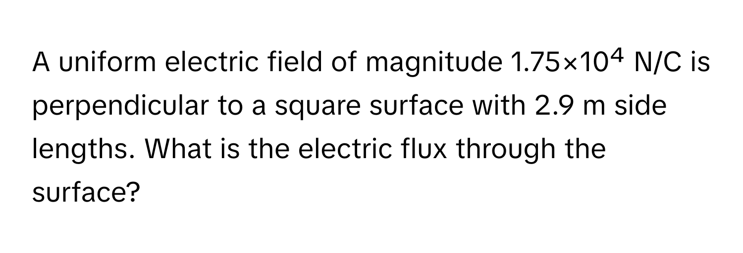 A uniform electric field of magnitude 1.75×10⁴ N/C is perpendicular to a square surface with 2.9 m side lengths. What is the electric flux through the surface?