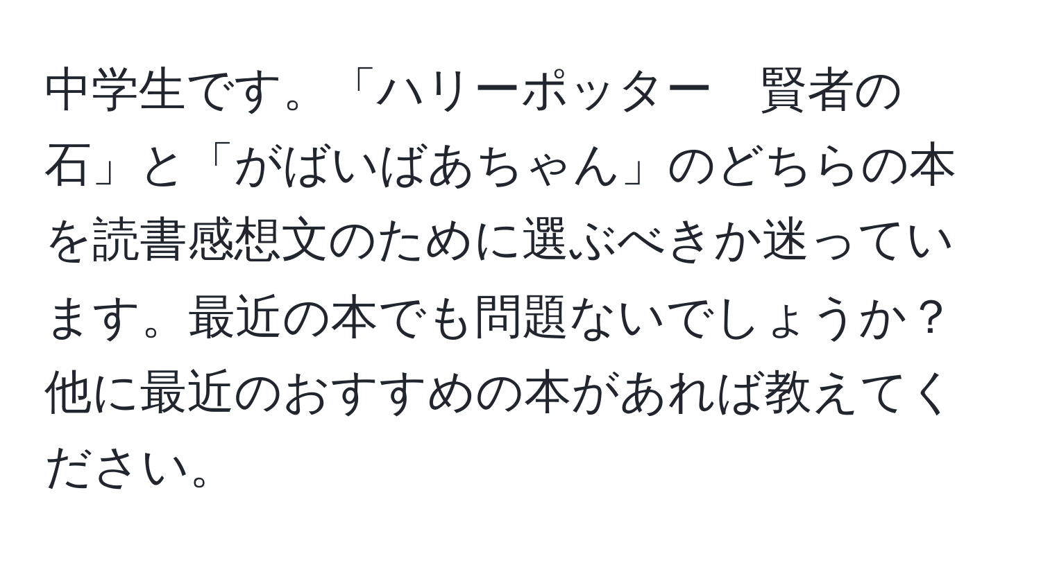 中学生です。「ハリーポッター　賢者の石」と「がばいばあちゃん」のどちらの本を読書感想文のために選ぶべきか迷っています。最近の本でも問題ないでしょうか？他に最近のおすすめの本があれば教えてください。