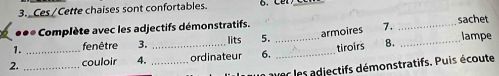 Ces/Cette chaises sont confortables. 6. Cer 
●●* Complète avec les adjectifs démonstratifs. _sachet 
lits 5. armoires 7. 
1. _lampe 
fenêtre 3. 
2. __couloir 4. __ordinateur 6. _tiroirs 8._ 
aver les adjectifs démonstratifs. Puis écoute