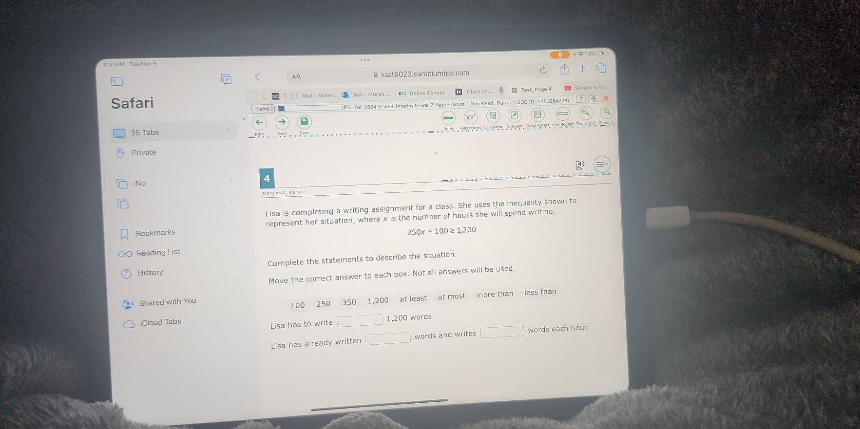 9:31 AM Tue Nov 5
x is the number of hours she will spend writing.
250x+100≥ 1,200
Reading List
Complete the statements to describe the situation.
History
Move the correct answer to each box. Not all answers will be used.
Shared with You
100 250 350 1,200 at least at most more than less than
iCloud Tabs words
Lisa has to write □ 1,200
Lisa has already written □ words and writes □ words each hour.