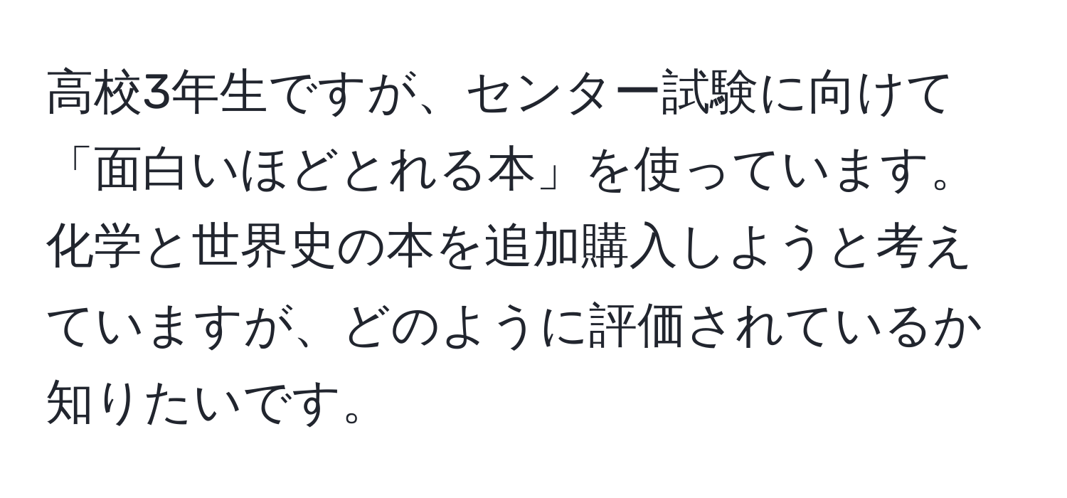 高校3年生ですが、センター試験に向けて「面白いほどとれる本」を使っています。化学と世界史の本を追加購入しようと考えていますが、どのように評価されているか知りたいです。