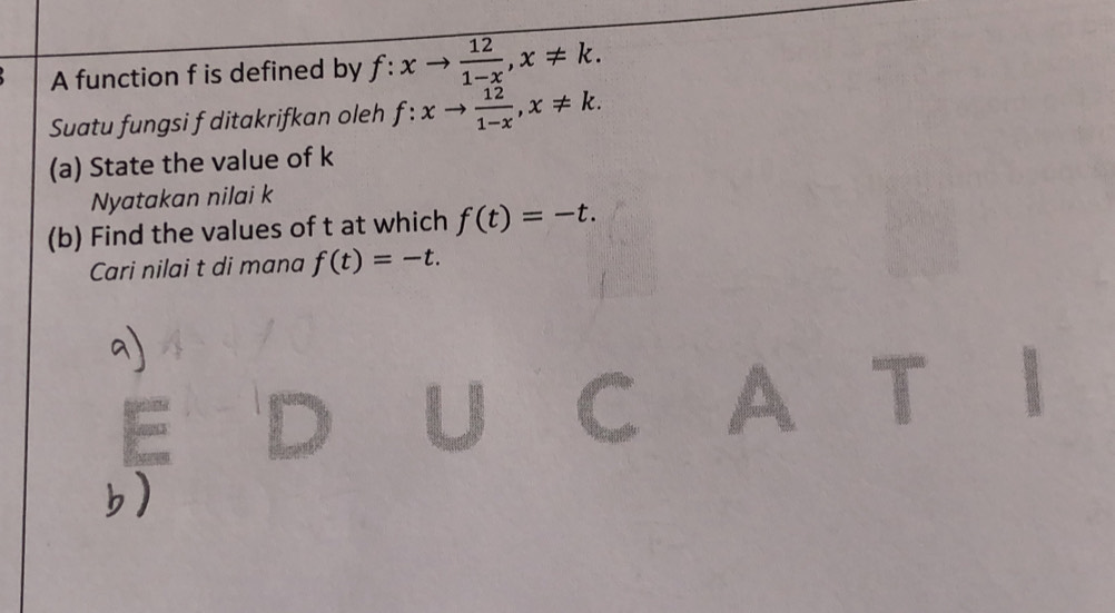 A function f is defined by f:xto  12/1-x , x!= k. 
Suatu fungsi f ditakrifkan oleh f:xto  12/1-x , x!= k. 
(a) State the value of k
Nyatakan nilai k
(b) Find the values of t at which f(t)=-t. 
Cari nilai t di mana f(t)=-t.
T
E 
C