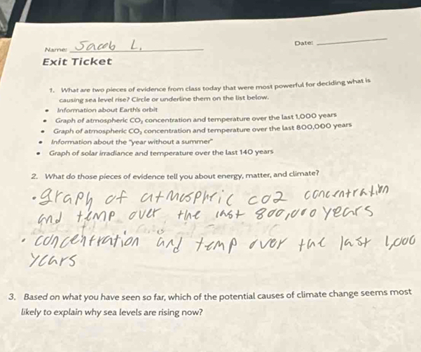 Name:_ Date:
_
Exit Ticket
1. What are two pieces of evidence from class today that were most powerful for deciding what is
causing sea level rise? Circle or underline them on the list below.
Information about Earth's orbit
Graph of atmospheric CO₃ concentration and temperature over the last 1,000 years
Graph of atmospheric CO₃ concentration and temperature over the last 800,000 years
Information about the "year without a summer"
Graph of solar irradiance and temperature over the last 140 years
2. What do those pieces of evidence tell you about energy, matter, and climate?
3. Based on what you have seen so far, which of the potential causes of climate change seems most
likely to explain why sea levels are rising now?