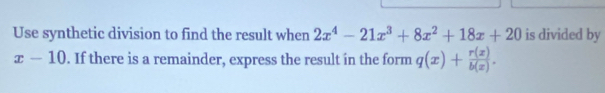 Use synthetic division to find the result when 2x^4-21x^3+8x^2+18x+20 is divided by
x-10. If there is a remainder, express the result in the form q(x)+ r(x)/b(x) .