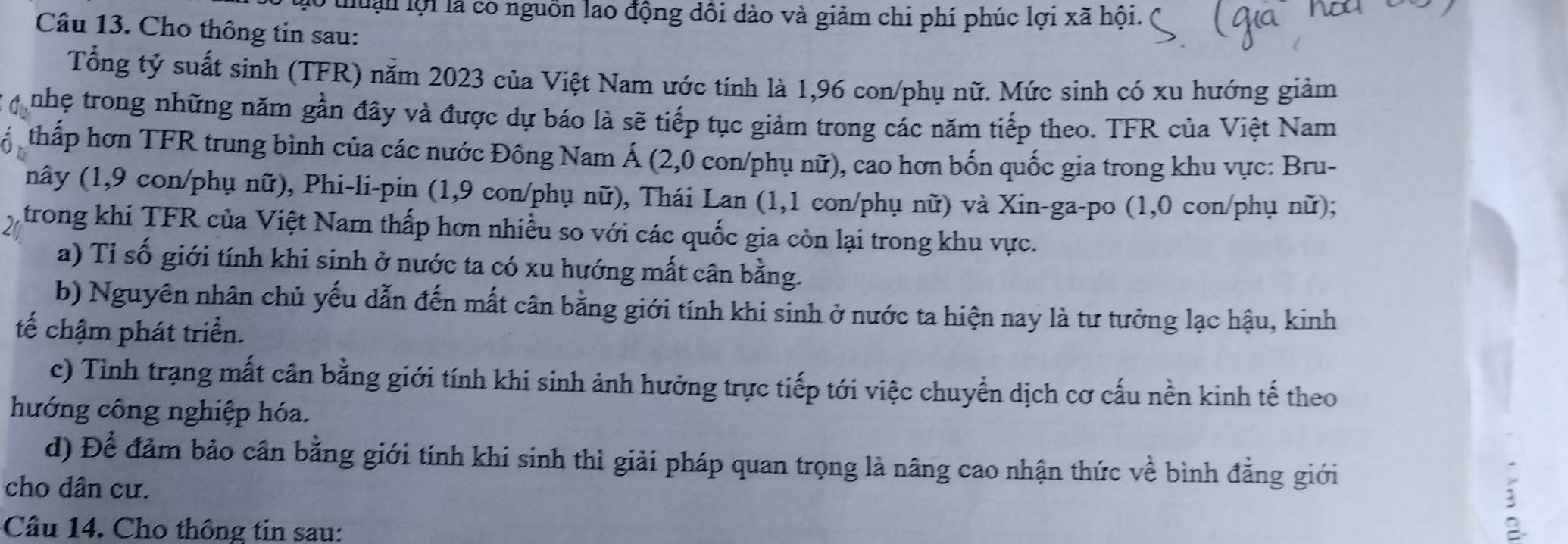 thuận lội là có nguồn lao động dôi dào và giảm chi phí phúc lợi xã hội. 
Câu 13. Cho thông tin sau: 
Tổng tỷ suất sinh (TFR) năm 2023 của Việt Nam ước tính là 1,96 con/phụ nữ. Mức sinh có xu hướng giảm 
nhẹ trong những năm gần đây và được dự báo là sẽ tiếp tục giảm trong các năm tiếp theo. TFR của Việt Nam 
thấp hơn TFR trung bình của các nước Đông Nam Á (2,0 con/phụ nữ), cao hơn bốn quốc gia trong khu vực: Bru- 
nây (1,9 con/phụ nữ), Phi-li-pin (1, 9 con/phụ nữ), Thái Lan (1,1 con/phụ nữ) và Xin-ga-po (1,0 con/phụ nữ); 
trong khi TFR của Việt Nam thấp hơn nhiều so với các quốc gia còn lại trong khu vực. 
a) Tỉ số giới tính khi sinh ở nước ta có xu hướng mất cân bằng. 
b) Nguyên nhân chủ yếu dẫn đến mất cân bằng giới tính khi sinh ở nước ta hiện nay là tư tưởng lạc hậu, kinh 
tế chậm phát triển. 
c) Tinh trạng mất cân bằng giới tính khi sinh ảnh hưởng trực tiếp tới việc chuyển dịch cơ cấu nền kinh tế theo 
hướng công nghiệp hóa. 
d) Để đảm bảo cân bằng giới tính khi sinh thì giải pháp quan trọng là nâng cao nhận thức về bình đẳng giới 
cho dân cư. 
Câu 14. Cho thông tin sau: 
B