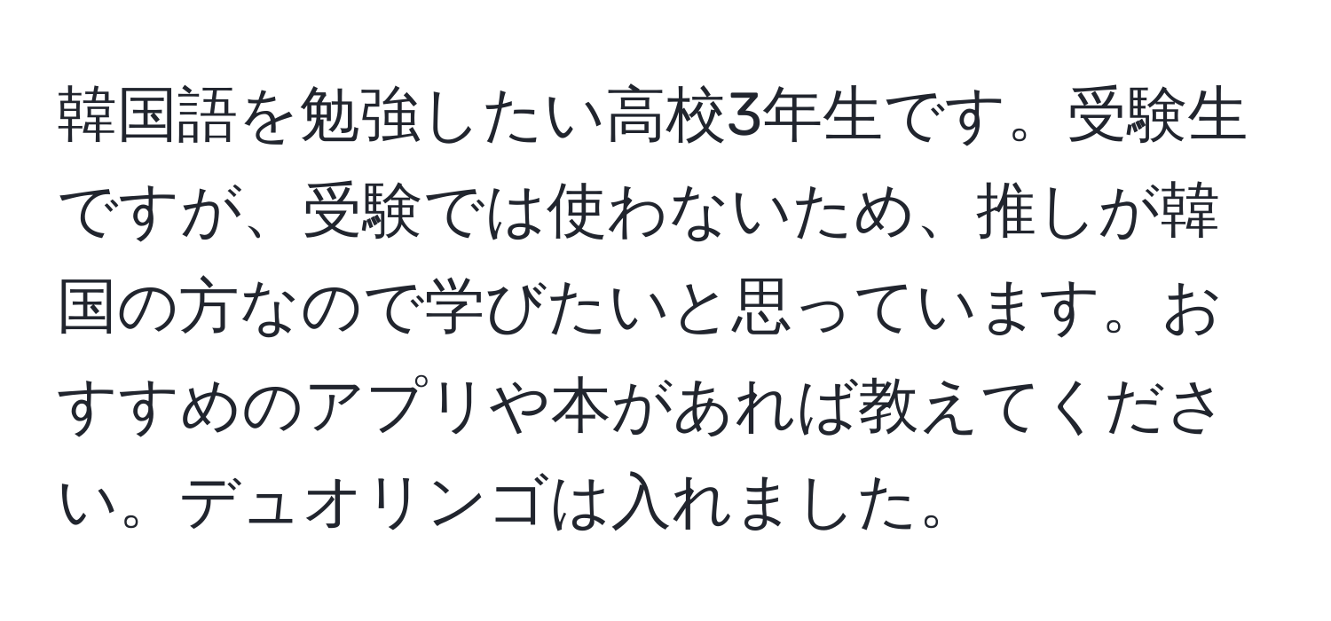 韓国語を勉強したい高校3年生です。受験生ですが、受験では使わないため、推しが韓国の方なので学びたいと思っています。おすすめのアプリや本があれば教えてください。デュオリンゴは入れました。