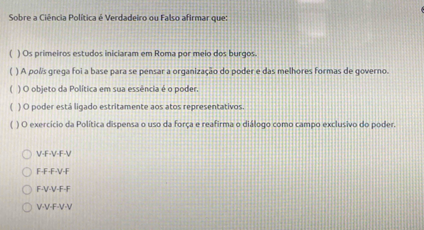 Sobre a Ciência Política é Verdadeiro ou Falso afirmar que:
( ) Os primeiros estudos iniciaram em Roma por meio dos burgos.
 ) A polís grega foi a base para se pensar a organização do poder e das melhores formas de governo.
( ) O objeto da Política em sua essência é o poder.
( ) O poder está ligado estritamente aos atos representativos.
) O exercício da Política dispensa o uso da força e reafirma o diálogo como campo exclusivo do poder.
V-F-V-F-V
F-F-F-V-F
F-V-V-F-F
V-V-F-V-V