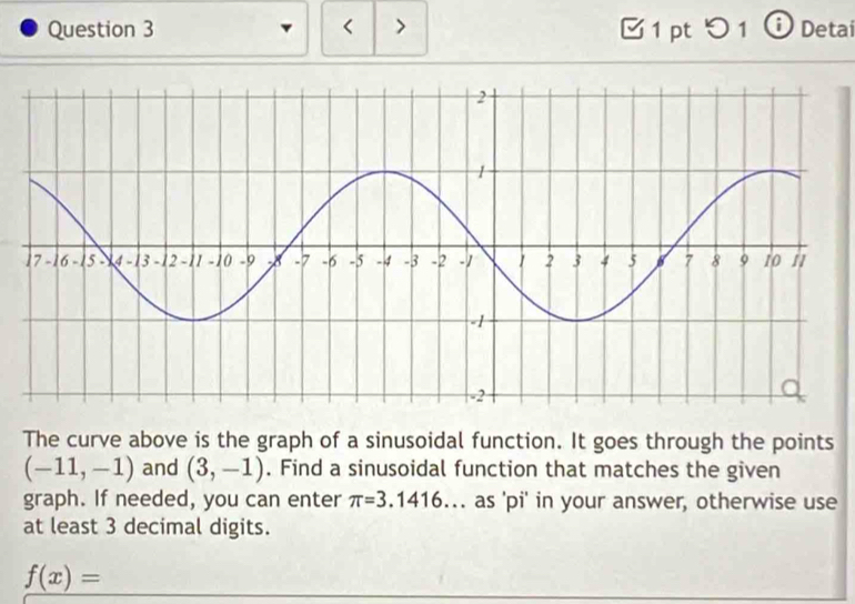 < > 1 pt つ 1 ⓘ Detai 
The curve above is the graph of a sinusoidal function. It goes through the points
(-11,-1) and (3,-1). Find a sinusoidal function that matches the given 
graph. If needed, you can enter π =3.1416. as 'pi' in your answer, otherwise use 
at least 3 decimal digits.
f(x)=