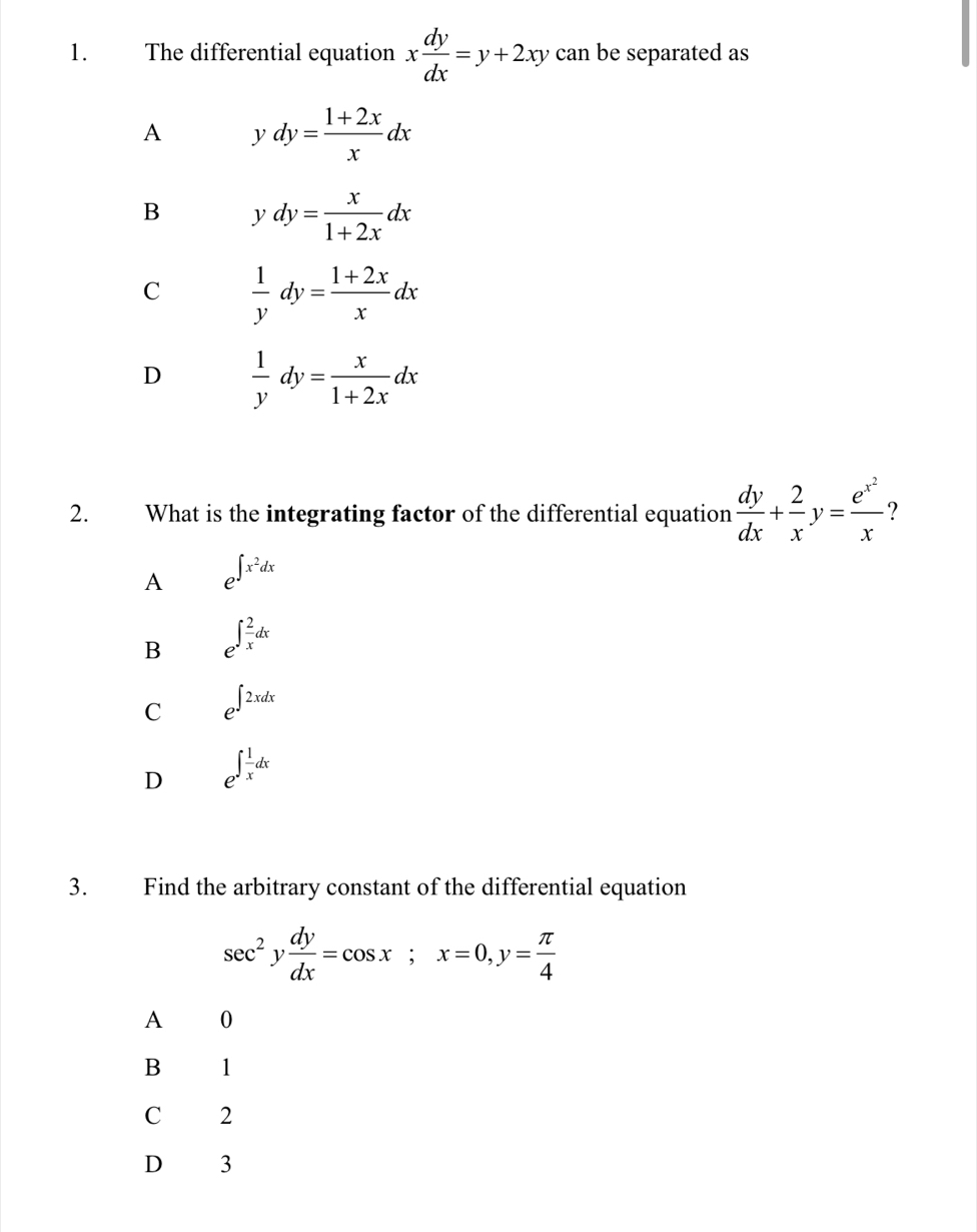 The differential equation x dy/dx =y+2xy can be separated as
A ydy= (1+2x)/x dx
B ydy= x/1+2x dx
C  1/y dy= (1+2x)/x dx
D  1/y dy= x/1+2x dx
2. What is the integrating factor of the differential equation  dy/dx + 2/x y=frac e^(x^2)x ?
A e^(∈t x^2)dx
B e^(∈t frac 2)xdx
C e^(∈t 2xdx)
D e^(∈t frac 1)xdx
3. Find the arbitrary constant of the differential equation
sec^2y dy/dx =cos x; x=0, y= π /4 
A 0
B 1
C 2
D 3