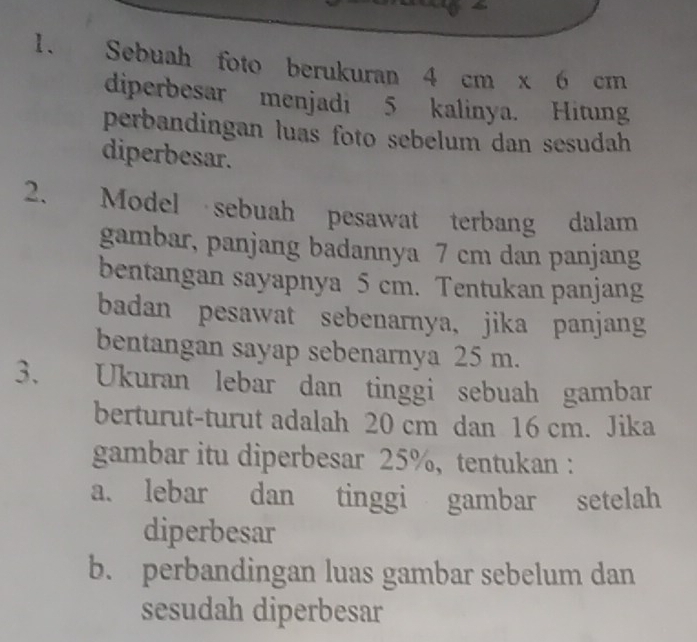 a 
1. Sebuah foto berukuran 4 cm x 6 cm
diperbesar menjadi 5 kalinya. Hitung 
perbandingan luas foto sebelum dan sesudah 
diperbesar. 
2. Model sebuah pesawat terbang dalam 
gambar, panjang badannya 7 cm dan panjang 
bentangan sayapnya 5 cm. Tentukan panjang 
badan pesawat sebenarnya, jika panjang 
bentangan sayap sebenarnya 25 m. 
3. Ukuran lebar dan tinggi sebuah gambar 
berturut-turut adalah 20 cm dan 16 cm. Jika 
gambar itu diperbesar 25%, tentukan : 
a. lebar dan tinggi gambar setelah 
diperbesar 
b. perbandingan luas gambar sebelum dan 
sesudah diperbesar