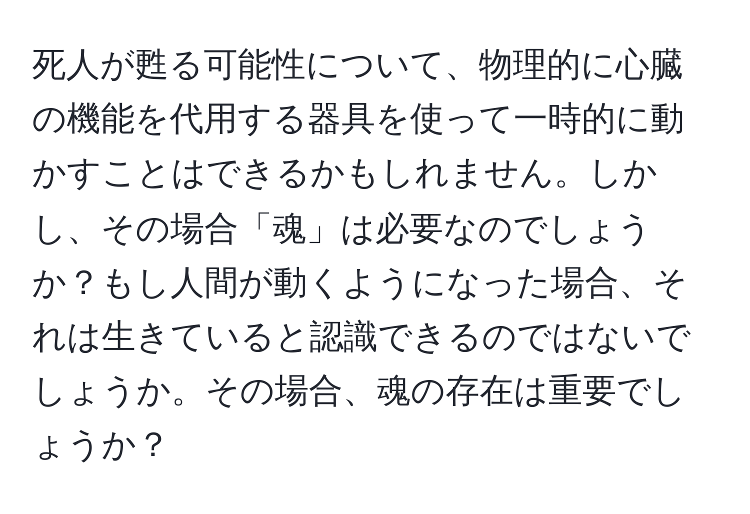 死人が甦る可能性について、物理的に心臓の機能を代用する器具を使って一時的に動かすことはできるかもしれません。しかし、その場合「魂」は必要なのでしょうか？もし人間が動くようになった場合、それは生きていると認識できるのではないでしょうか。その場合、魂の存在は重要でしょうか？