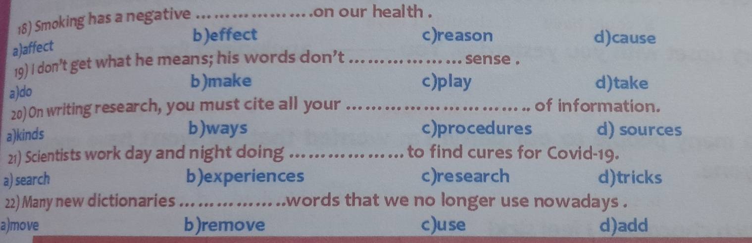 Smoking has a negative_
... .on our health .
a)affect
b)effect c)reason d)cause

19) I don’t get what he means; his words don’t _sense .
a)do
b)make c)play d)take
20) On writing research, you must cite all your _of information.
a)kinds
b)ways c)procedures d) sources
21) Scientists work day and night doing _... ... ... ... to find cures for Covid-19.
a) search b)experiences c)research d)tricks
22) Many new dictionaries_ . ..words that we no longer use nowadays .
a)move b)remove c)use d)add