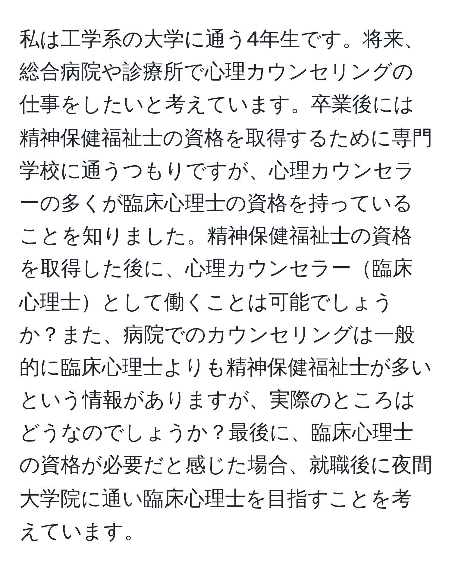 私は工学系の大学に通う4年生です。将来、総合病院や診療所で心理カウンセリングの仕事をしたいと考えています。卒業後には精神保健福祉士の資格を取得するために専門学校に通うつもりですが、心理カウンセラーの多くが臨床心理士の資格を持っていることを知りました。精神保健福祉士の資格を取得した後に、心理カウンセラー臨床心理士として働くことは可能でしょうか？また、病院でのカウンセリングは一般的に臨床心理士よりも精神保健福祉士が多いという情報がありますが、実際のところはどうなのでしょうか？最後に、臨床心理士の資格が必要だと感じた場合、就職後に夜間大学院に通い臨床心理士を目指すことを考えています。