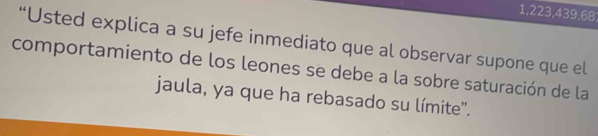 1,223,439,68
“Usted explica a su jefe inmediato que al observar supone que el 
comportamiento de los leones se debe a la sobre saturación de la 
jaula, ya que ha rebasado su límite'.