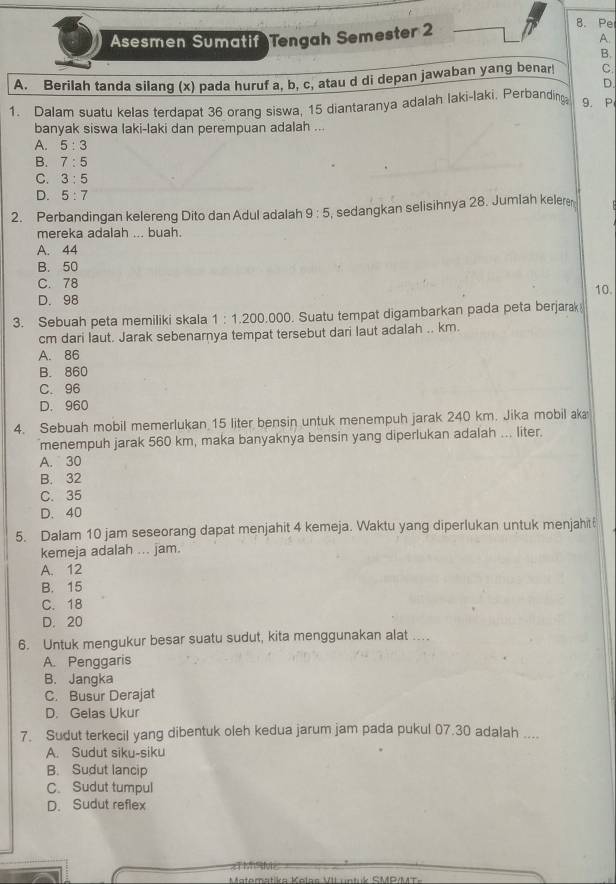 Asesmen Sumatif Tengah Semester 2
B.Pe
A.
B.
A. Berilah tanda silang (x) pada huruf a, b, c, atau d di depan jawaban yang benar C.
D.
1. Dalam suatu kelas terdapat 36 orang siswa, 15 diantaranya adalah laki-laki. Perbanding 9. P
banyak siswa laki-laki dan perempuan adalah ...
A. 5:3
B. 7:5
C. 3:5
D. 5:7
2. Perbandingan kelereng Dito dan Adul adalah 9:5 , sedangkan selisihnya 28. Jumlah keleren
mereka adalah ... buah.
A. 44
B. 50
C. 78 10.
D. 98
3. Sebuah peta memiliki skala 1:1.200.000. Suatu tempat digambarkan pada peta berjarak
cm dari laut. Jarak sebenarnya tempat tersebut dari laut adalah .. km.
A. 86
B. 860
C.96
D. 960
4. Sebuah mobil memerlukan 15 liter bensin untuk menempuh jarak 240 km. Jika mobil ak
menempuh jarak 560 km, maka banyaknya bensin yang diperlukan adalah ... liter.
A. 30
B. 32
C. 35
D. 40
5. Dalam 10 jam seseorang dapat menjahit 4 kemeja. Waktu yang diperlukan untuk menjahit
kemeja adalah ... jam.
A. 12
B. 15
C. 18
D. 20
6. Untuk mengukur besar suatu sudut, kita menggunakan alat ...
A. Penggaris
B. Jangka
C. Busur Derajat
D. Gelas Ukur
7. Sudut terkecil yang dibentuk oleh kedua jarum jam pada pukul 07.30 adalah ....
A. Sudut siku-siku
B. Sudut lancip
C. Sudut tumpul
D. Sudut reflex
Matomstiko Kalba VII umbuk CMGMTa