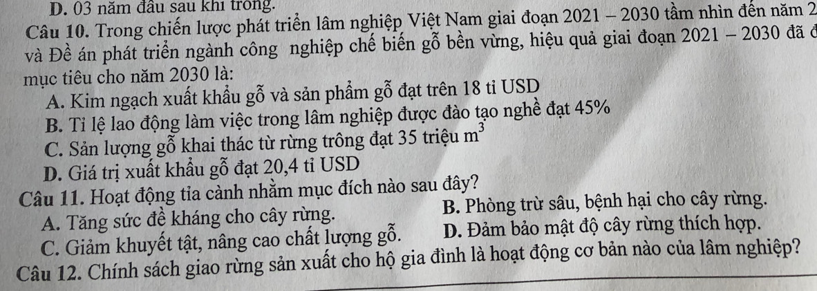 03 năm đầu sau khi trong.
Câu 10. Trong chiến lược phát triển lâm nghiệp Việt Nam giai đoạn 2021 - 2030 tầm nhìn đến năm 2
và Đề án phát triển ngành công nghiệp chế biến gỗ bền vừng, hiệu quả giai đoạn 2021-2030 đã c
mục tiêu cho năm 2030 là:
A. Kim ngạch xuất khẩu gỗ và sản phẩm gỗ đạt trên 18 ti USD
B. Tỉ lệ lao động làm việc trong lâm nghiệp được đào tạo nghề đạt 45%
C. Sản lượng gỗ khai thác từ rừng trông đạt 35tri ệu m^3
D. Giá trị xuất khẩu gỗ đạt 20, 4 tỉ USD
Câu 11. Hoạt động tia cành nhằm mục đích nào sau đây?
A. Tăng sức đề kháng cho cây rừng. B. Phòng trừ sâu, bệnh hại cho cây rừng.
C. Giảm khuyết tật, nâng cao chất lượng gỗ. D. Đảm bảo mật độ cây rừng thích hợp.
Câu 12. Chính sách giao rừng sản xuất cho hộ gia đình là hoạt động cơ bản nào của lâm nghiệp?