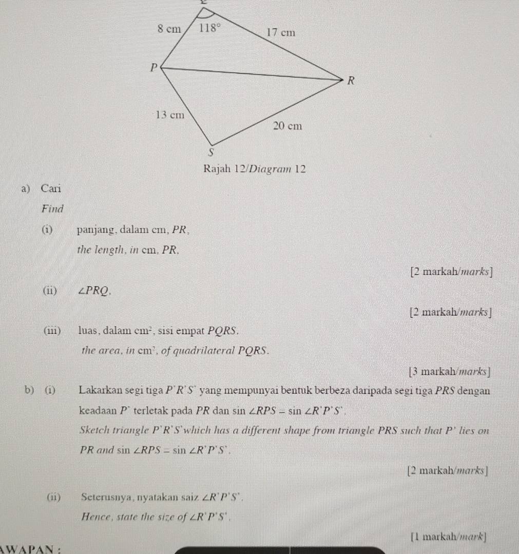 Cari
Find
(i) panjang, dalam cm, PR,
the length, in cm, PR,
[2 markah/marks]
(ii) ∠ PRQ.
[2 markah/marks]
(iii) luas, dalam cm^2 , sisi empat PQRS.
the area, in cm^2 , of quadrilateral PQRS
[3 markah/marks]
b) (i) Lakarkan segi tiga P'R'S' yang mempunyai bentuk berbeza daripada segi tiga PRS dengan
keadaan P^(·) terletak pada PR dan sin ∠ RPS-sin ∠ R'P'S'.
Sketch triangle P'R'S' which has a different shape from triangle PRS such that P' lies on
PR and sin ∠ RPS=sin ∠ R'P'S'.
[2 markah/mɑrks]
(ii) Seterusnya, nyatakan saiz ∠ R'P'S'.
Hence, state the size of ∠ R'P'S'.
[1 markah/mark]
AWAPAN :