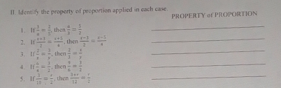 Identify the property of proportion applied in each case. 
PROPERTY of PROPORTION 
1. If 3/a = 2/5  then  a/3 = 5/2 
_ 
2. If (x+3)/2 = (x+5)/4  , then  (x-1)/2 = (x-5)/4  _ 
3. u 2/x = 3/y  , then  2/3 = x/y 
_ 
4. If  6/4 = 3/2  , then  9/6 = 3/2 
_ 
5. If  3/10 = r/2  , then  (3+r)/12 = r/2  _