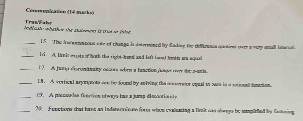 Communication (14 marks) 
True/False 
Indicate whether the statement is true or false. 
_15. The instantaneous rate of change is determined by finding the difference quotient over a very small interval. 
_16. A limit exists if both the right-hand and left-hand limits are equal. 
_17. A jump discontinuity occurs when a function jumps over the x-axis. 
_18. A vertical asymptote can be found by solving the numerator equal to zero in a rational function. 
_19. A piecewise function always has a jump discontinuity. 
_20. Functions that have an indeterminate form when evaluating a limit can always be simplified by factoring.