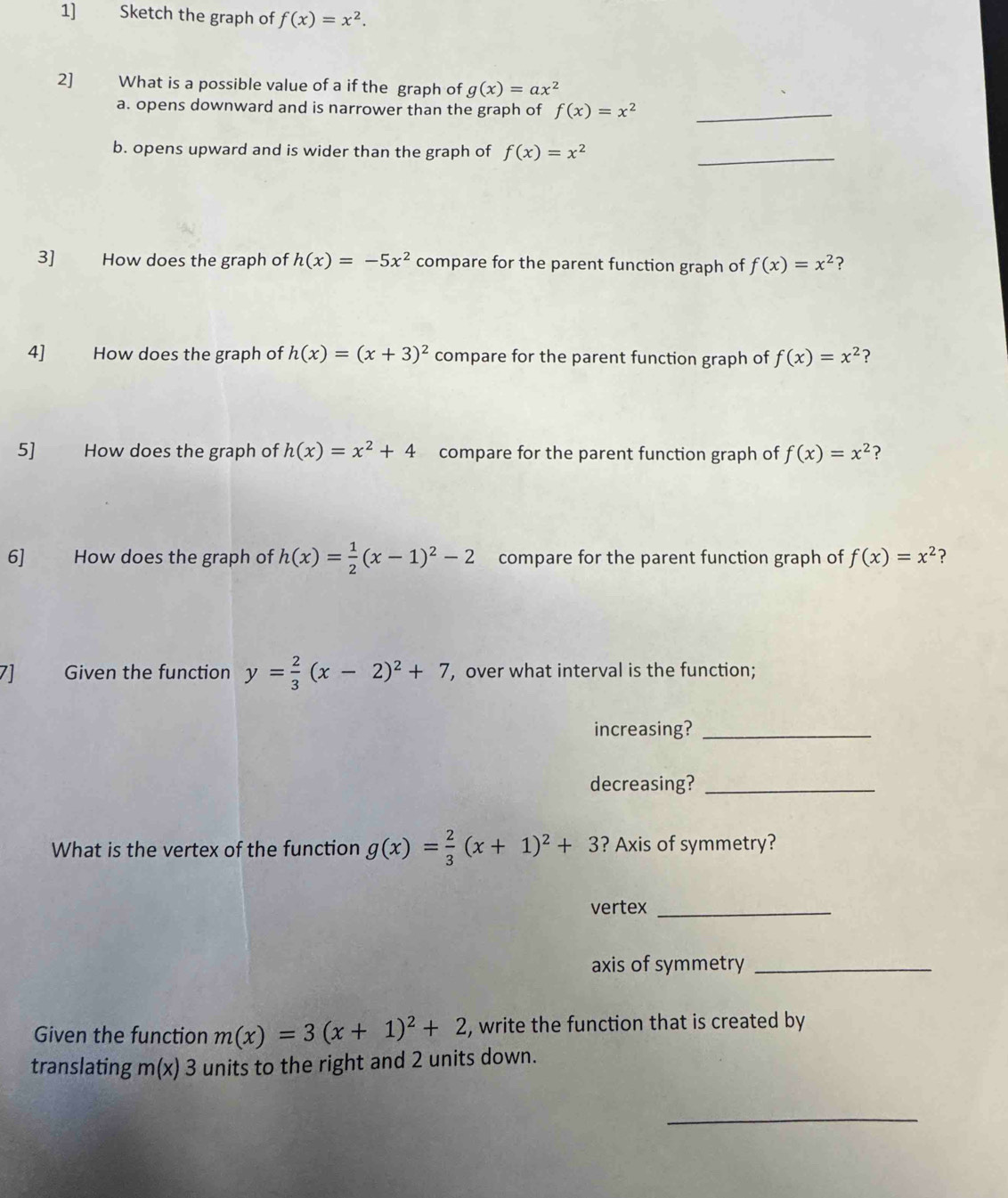 1] Sketch the graph of f(x)=x^2. 
2] What is a possible value of a if the graph of g(x)=ax^2
a. opens downward and is narrower than the graph of f(x)=x^2 _ 
b. opens upward and is wider than the graph of f(x)=x^2 _ 
3] How does the graph of h(x)=-5x^2 compare for the parent function graph of f(x)=x^2 ？ 
4] How does the graph of h(x)=(x+3)^2 compare for the parent function graph of f(x)=x^2 ? 
5] How does the graph of h(x)=x^2+4 compare for the parent function graph of f(x)=x^2 ? 
6] How does the graph of h(x)= 1/2 (x-1)^2-2 compare for the parent function graph of f(x)=x^2 ? 
7] Given the function y= 2/3 (x-2)^2+7 , over what interval is the function; 
increasing?_ 
decreasing?_ 
What is the vertex of the function g(x)= 2/3 (x+1)^2+3 ? Axis of symmetry? 
vertex_ 
axis of symmetry_ 
Given the function m(x)=3(x+1)^2+2 , write the function that is created by 
translating m(x)3 units to the right and 2 units down. 
_