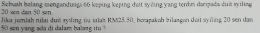 Sebuah balang mengandungi 66 keping keping duit syiling yang terdiri daripada duit syiling
20 sen dan 50 sen
Jika jumlah nilai duit syiling itu ialah RM25.50, berapakah bilangan duit syiling 20 sen dan
50 sen yang ada di dalam balang itu ?