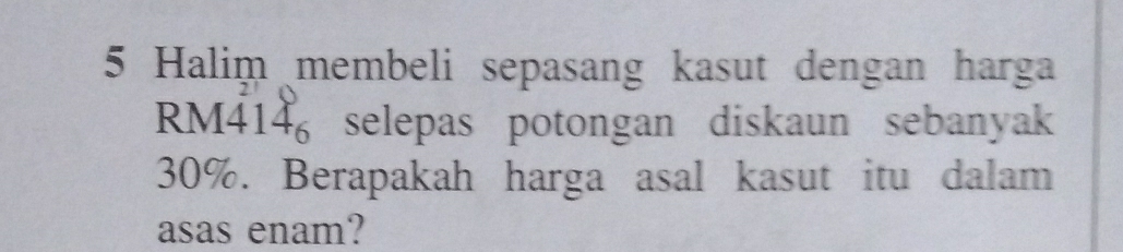 Halim membeli sepasang kasut dengan harga
RM414 selepas potongan diskaun sebanyak
30%. Berapakah harga asal kasut itu dalam 
asas enam?