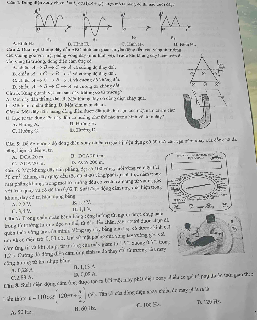 Dòng điện xoay chiều i=I_0cos (omega t+varphi ) được mô tả bằng đồ thị nào dưới đây?
i
t
i
H_1
H_3
H_4
A.Hình H_4. B. Hình H_2. C. Hình H_3. D. Hình H_1.
Câu 2. Đưa một khung dây dẫn ABC hình tam giác chuyển động đều vào vùng từ trường
đều vuông góc với mặt phẳng vòng dây (như hình vẽ). Trước khi khung dây hoàn toàn đi B
vào vùng từ trường, dòng điện cảm ứng có
A. chiều Ato Bto Cto A và cường độ thay đổi. dộng
B. chiều Ato Cto Bto 4 và cường độ thay đổi. 。 。
C. chiều Ato Cto Bto + Á và cường độ không đổi.
D. chiều Ato Bto Cto * Á và cường độ không đổi.
⊙ (.)^circ 
Câu 3. Xung quanh vật nào sau đây không có từ trường?
A. Một dây dẫn thẳng, dài. B. Một khung dây có dòng điện chạy qua.
D
C. Một nam châm thẳng. D. Một kim nam châm.
Câu 4. Một dây dẫn mang dòng điện được đặt giữa hai cực của một nam châm chữ
U. Lực từ tác dụng lên dây dẫn có hướng như thế nào trong hình vẽ dưới đây?
A. Hướng A. B. Hướng B.
C. Hướng C. D. Hướng D.
Câu 5: Để đo cường độ dòng điện xoay chiều có giá trị hiệu dụng cỡ 50 mA cần vặn núm xoay của đồng hồ đa
năng hiện số đến vị trí
A. DCA 20 m. B. DCA 200 m.
C. ACA 20 m. D. ACA 200 m. 
Câu 6: Một khung dây dẫn phẳng, dẹt có 100 vòng, mỗi vòng có diện tích
50cm^2. Khung dây quay đều tốc độ 3000 vòng/phút quanh trục nằm trong
mặt phẳng khung, trong một từ trường đều có vectơ cảm ứng từ vuông góc
với trục quay và có độ lớn 0,02 T. Suất điện động cảm ứng xuất hiện trong
khung dây có trị hiệu dụng bằng
A. 2,2 V. B. 1,7 V.
C. 3,4 V. D. 1,1 V.
Câu 7: Trong chần đoán bệnh bằng cộng hưởng từ, người được chụp nằ
trong từ trường hướng dọc cơ thể, từ đầu đến chân. Một người được chụp đã
quên tháo vòng tay của mình. Vòng tay này bằng kim loại có đường kính 6,0
cm và có điện trở 0,01 Ω. Giả sử mặt phẳng của vòng tay vuông góc với
cảm ứng từ và khi chụp, từ trường của máy giảm từ 1,5 T xuống 0,3 T trong
1,2 s. Cường độ dòng điện cảm ứng sinh ra do thay đổi từ trường của máy
cộng hưởng từ khi chụp bằng
A. 0,28 A. B. 1,13 A.
C.2,83 A. D. 0,09 A.
Câu 8. Suất điện động cảm ứng được tạo ra bởi một máy phát điện xoay chiều có giá trị phụ thuộc thời gian theo
biểu thức: e=110cos (120π t+ π /2 )(V) 0. Tần số của dòng điện xoay chiều do máy phát ra là
A. 50 Hz. B. 60 Hz. C. 100 Hz.
D. 120 Hz.
1