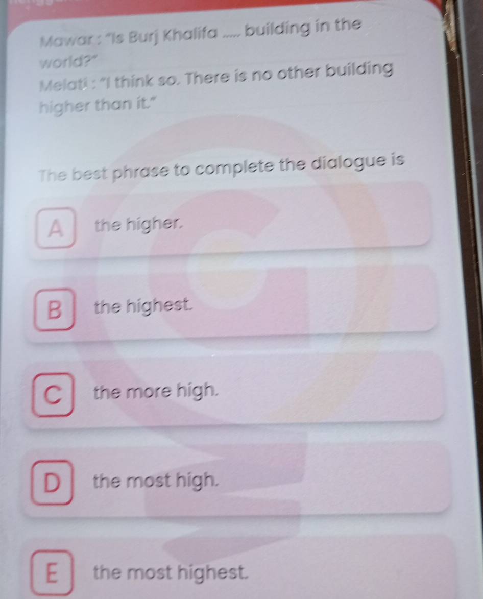 Mawar : “Is Burj Khalifa ..... building in the
world?"
Melati : “I think so. There is no other building
higher than it."
The best phrase to complete the dialogue is
Athe higher.
B the highest.
C the more high.
D the most high.
E the most highest.