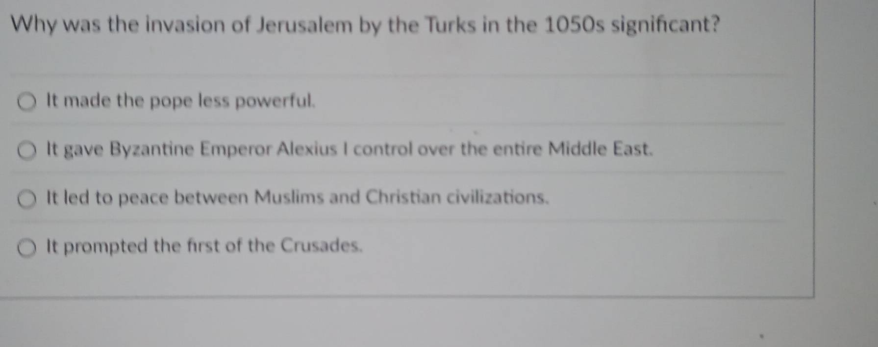 Why was the invasion of Jerusalem by the Turks in the 1050s signifcant?
It made the pope less powerful.
It gave Byzantine Emperor Alexius I control over the entire Middle East.
It led to peace between Muslims and Christian civilizations.
It prompted the first of the Crusades.