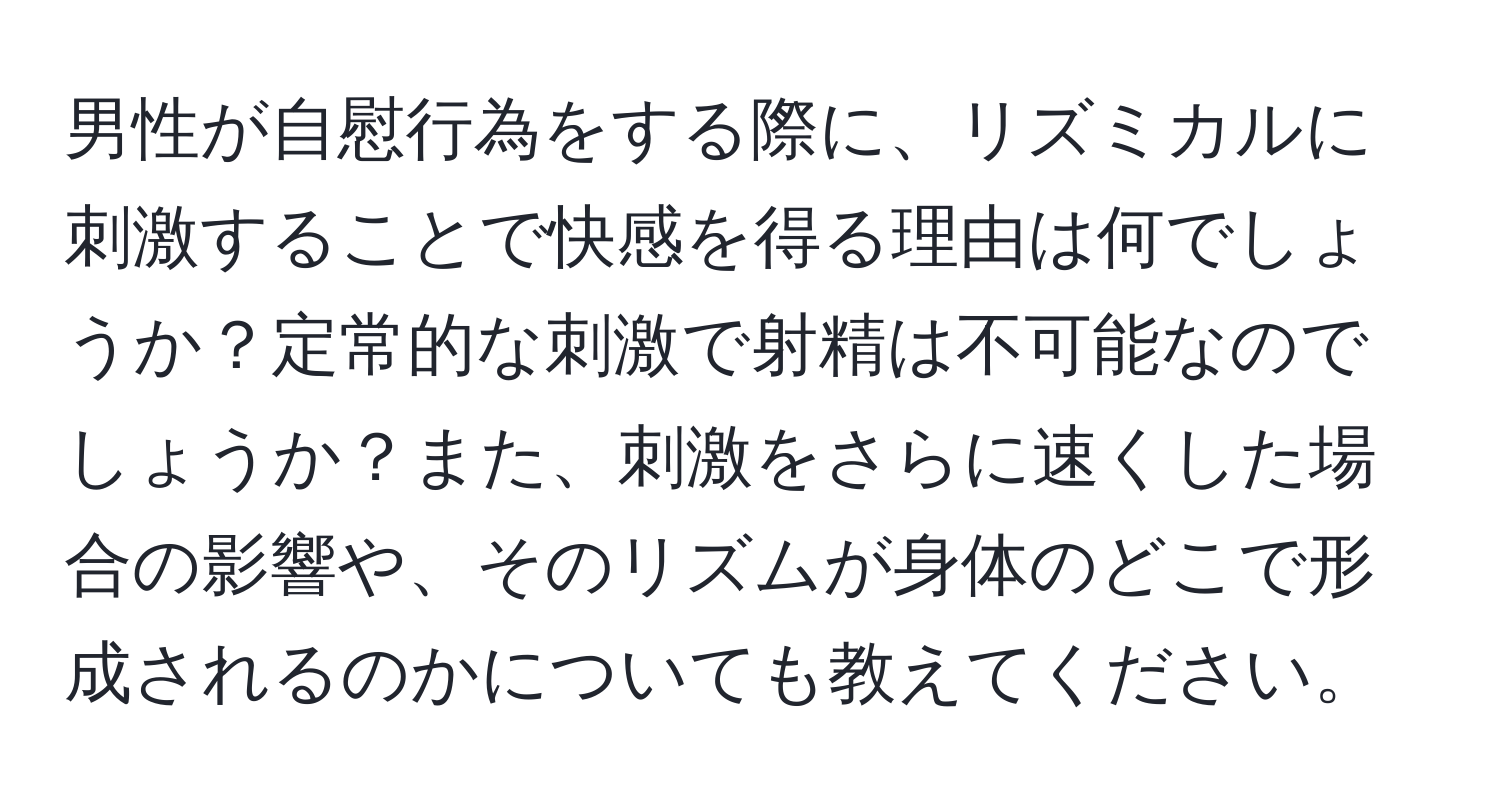 男性が自慰行為をする際に、リズミカルに刺激することで快感を得る理由は何でしょうか？定常的な刺激で射精は不可能なのでしょうか？また、刺激をさらに速くした場合の影響や、そのリズムが身体のどこで形成されるのかについても教えてください。