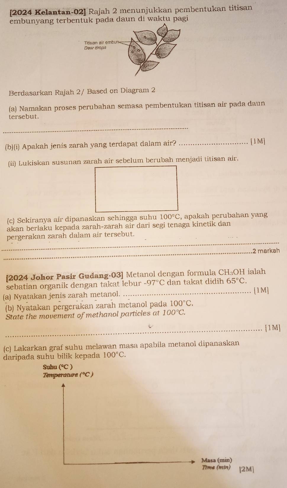 [2024 Kelantan-02] Rajah 2 menunjukkan pembentukan titisan 
embunyang terbentuk pada daun di waktu pagi 
Berdasarkan Rajah 2/ Based on Diagram 2 
(a) Namakan proses perubahan semasa pembentukan titisan air pada daun 
tersebut. 
_ 
(b)(i) Apakah jenis zarah yang terdapat dalam air?_ 
[1M] 
(ii) Lukiskan susunan zarah air sebelum berubah menjadi titisan air. 
(c) Sekiranya air dipanaskan sehingga suhu 100°C , apakah perubahan yang 
akan berlaku kepada zarah-zarah air dari segi tenaga kinetik dan 
_ 
pergerakan zarah dalam air tersebut. 
_2 markah 
[2024 Johor Pasir Gudang-03] Metanol dengan formula CH_3OH ialah 
sebatian organik dengan takat lebur -97°C dan takat didih 65°C. 
(a) Nyatakan jenis zarah metanol. 
_. 1M] 
(b) Nyatakan pergerakan zarah metanol pada 100°C. 
State the movement of methanol particles at 100°C. 
_[1M] 
(c) Lakarkan graf suhu melawan masa apabila metanol dipanaskan 
daripada suhu bilik kepada 100°C. 
Suhu (^circ C)
Temperature (^circ C)
Masa (min) 
Time (min) [2M]