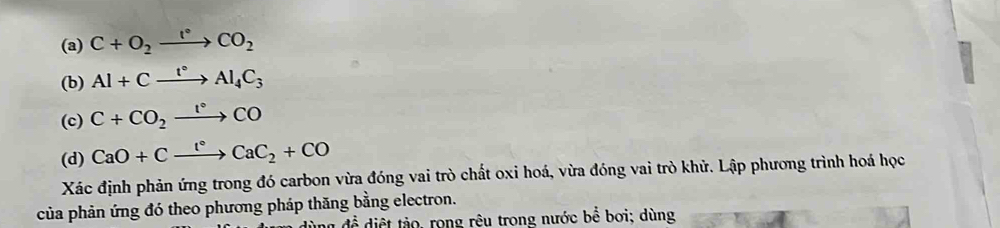 C+O_2xrightarrow I°CO_2
(b) Al+Cxrightarrow I°Al_4C_3
(c) C+CO_2xrightarrow 1°CO
(d) CaO+Cxrightarrow l°CaC_2+CO
Xác định phản ứng trong đó carbon vừa đóng vai trò chất oxi hoá, vừa đóng vai trò khử. Lập phương trình hoá học 
của phản ứng đó theo phương pháp thăng bằng electron. 
an đề diệt tảo, rong rêu trong nước bể bơi; dùng