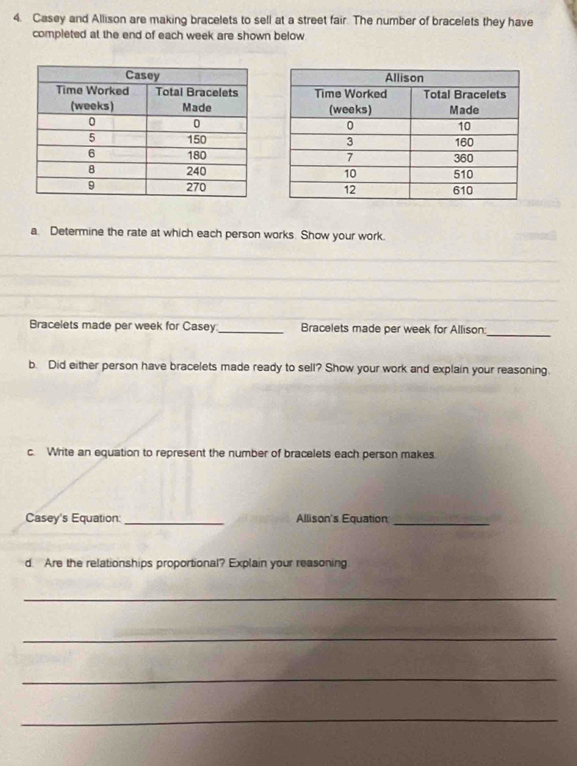 Casey and Allison are making bracelets to sell at a street fair. The number of bracelets they have 
completed at the end of each week are shown below 

a. Determine the rate at which each person works. Show your work. 
_ 
_ 
_ 
_ 
Bracelets made per week for Casey_ Bracelets made per week for Allison:_ 
b. Did either person have bracelets made ready to sell? Show your work and explain your reasoning. 
c. Write an equation to represent the number of bracelets each person makes. 
Casey's Equation: _Allison's Equation_ 
d Are the relationships proportional? Explain your reasoning 
_ 
_ 
_ 
_