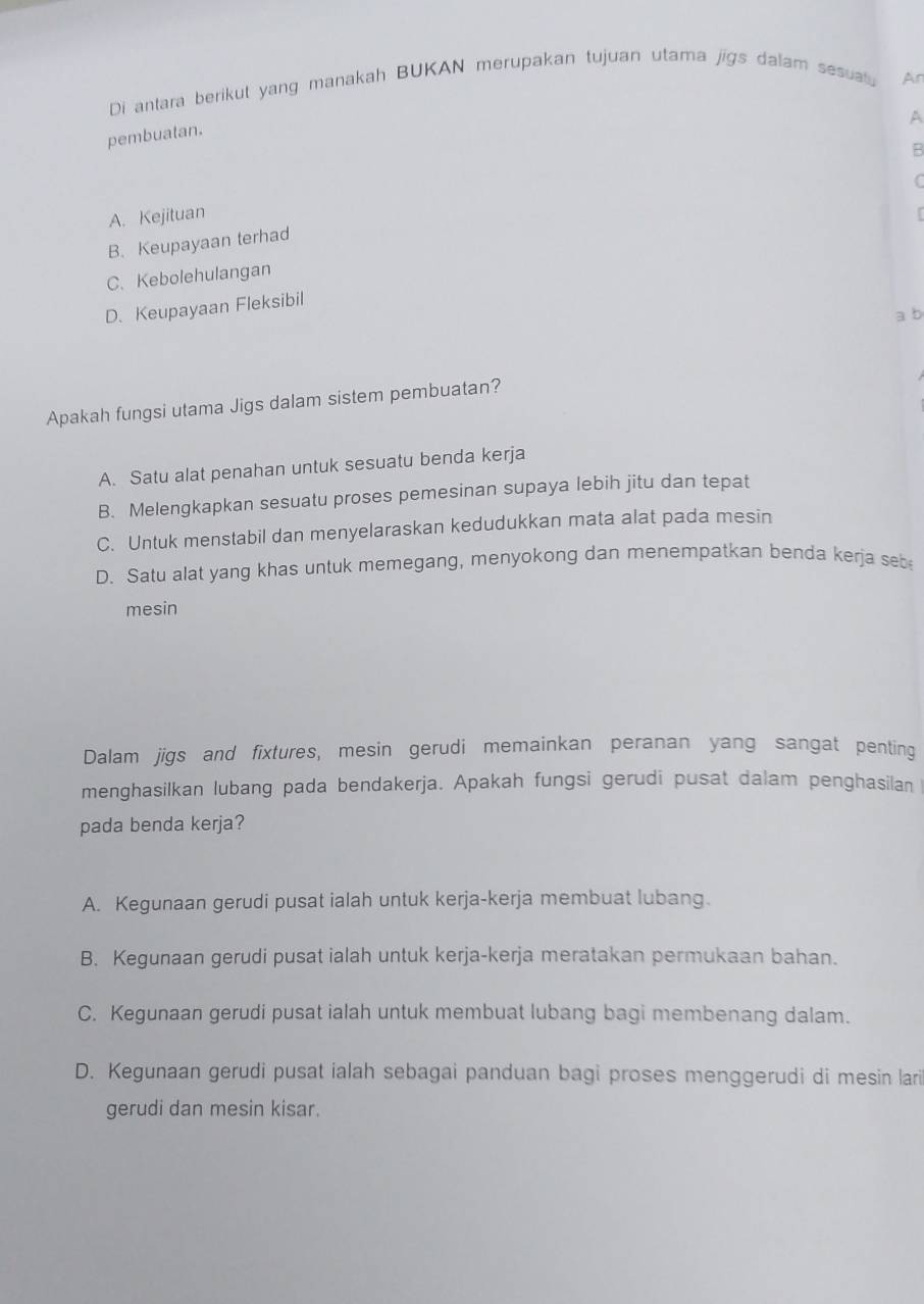 Di antara berikut yang manakah BUKAN merupakan tujuan utama jigs dalam sesual Ar
A
pembuatan.
B
C
A. Kejituan
r
B. Keupayaan terhad
C. Kebolehulangan
D. Keupayaan Fleksibil
a b
Apakah fungsi utama Jigs dalam sistem pembuatan?
A. Satu alat penahan untuk sesuatu benda kerja
B. Melengkapkan sesuatu proses pemesinan supaya lebih jitu dan tepat
C. Untuk menstabil dan menyelaraskan kedudukkan mata alat pada mesin
D. Satu alat yang khas untuk memegang, menyokong dan menempatkan benda kerja seb
mesin
Dalam jigs and fixtures, mesin gerudi memainkan peranan yang sangat penting
menghasilkan lubang pada bendakerja. Apakah fungsi gerudi pusat dalam penghasilan
pada benda kerja?
A. Kegunaan gerudi pusat ialah untuk kerja-kerja membuat lubang.
B. Kegunaan gerudi pusat ialah untuk kerja-kerja meratakan permukaan bahan.
C. Kegunaan gerudi pusat ialah untuk membuat lubang bagi membenang dalam.
D. Kegunaan gerudi pusat ialah sebagai panduan bagi proses menggerudi di mesin lari
gerudi dan mesin kisar.