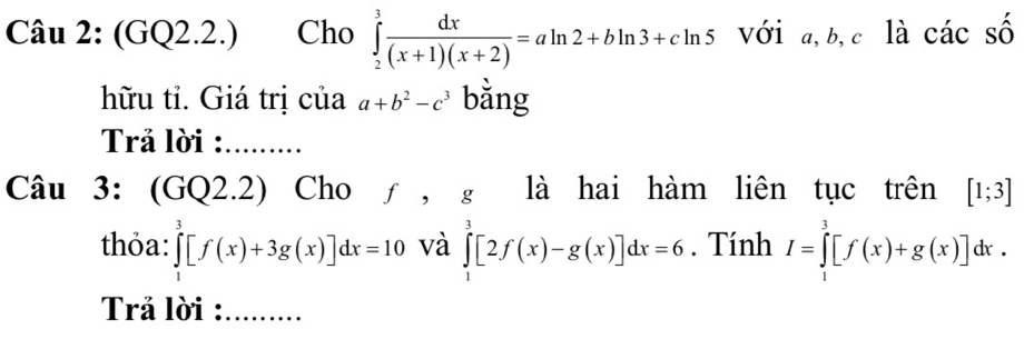 (GQ2.2.) Cho ∈tlimits _2^(3frac dx)(x+1)(x+2)=aln 2+bln 3+cln 5 với a, b, c là các số 
hữu tỉ. Giá trị của a+b^2-c^3 bǎng 
Trả lời : ......... 
Câu 3: (GQ2.2) Cho f， g là hai hàm liên tục trên [1;3]
thỏa: ∈tlimits _0^3[f(x)+3g(x)]dx=10 và ∈tlimits _1^3[2f(x)-g(x)]dx=6. Tính I=∈tlimits _1^3[f(x)+g(x)]dx. 
Trả lời : .........