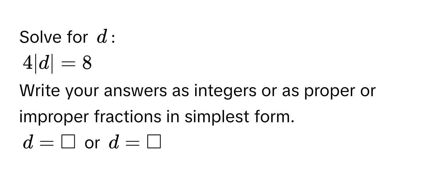 Solve for $d$ :
4|d| = 8
Write your answers as integers or as proper or improper fractions in simplest form.
$d = □$ or $d = □$