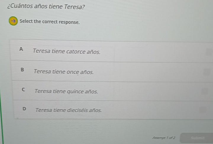 ¿Cuántos años tiene Teresa?
→) Select the correct response.
A Teresa tiene catorce años.
B Teresa tiene once años.
C Teresa tiene quince años.
D Teresa tiene dieciséis años.
Attempt 1 of 2 Submid