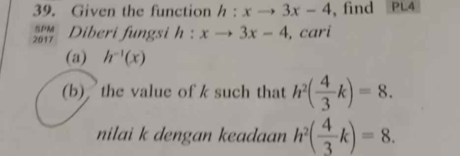 Given the function h:xto 3x-4 , find PL4 
% Diberi fungsi h:xto 3x-4 , cari 
(a) h^(-1)(x)
(b) the value of k such that h^2( 4/3 k)=8. 
nilai k dengan keadaan h^2( 4/3 k)=8.