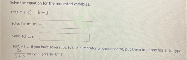 Solve the equation for the requested variables.
m(uc+e)=b+f
Solve for m: m=□
Solve for c : c=□
(entry tip: if you have several parts to a numerator or denominator, put them in parenthesis. to type
 2x/a+b  we type (2x)/(a+b)^-)