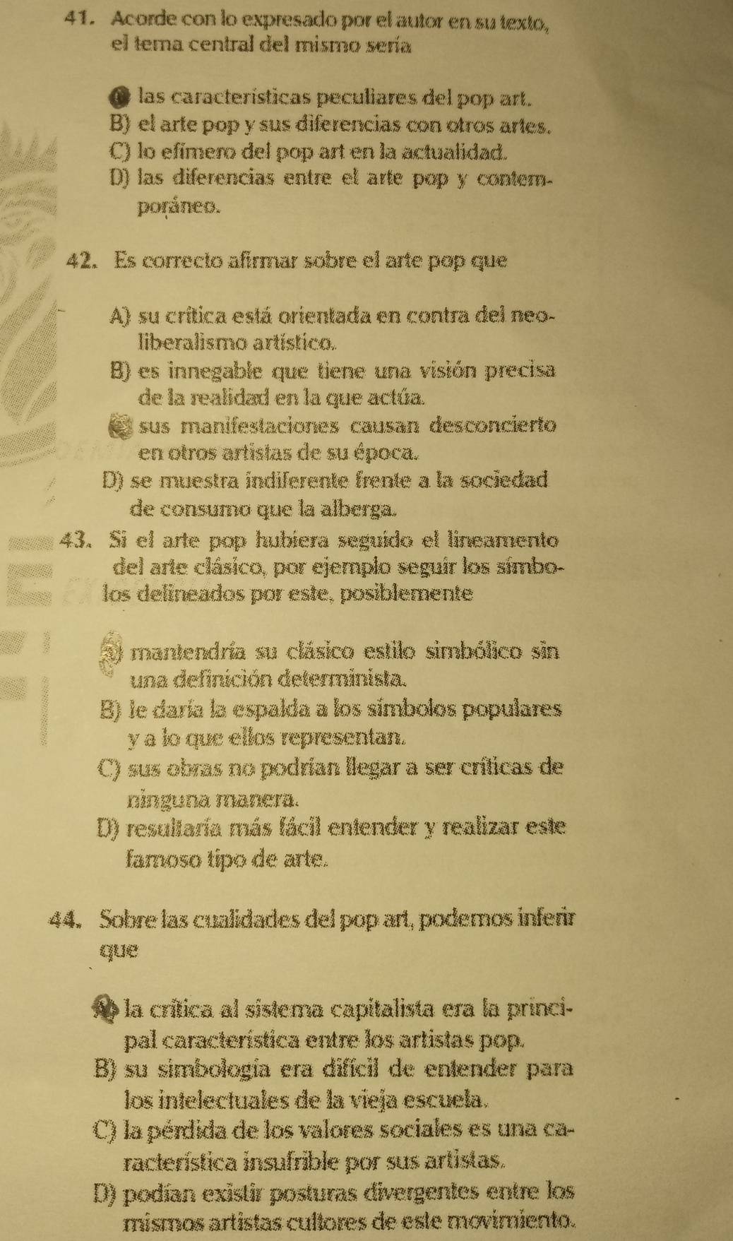 Acorde con lo expresado por el autor en su texto,
el tema central del mismo sería
las características peculiares del pop art.
B) el arte pop y sus diferencias con otros artes.
C) lo efímero del pop art en la actualidad.
D) las diferencias entre el arte pop y contem-
poráneo.
42. Es correcto afirmar sobre el arte pop que
A) su crítica está orientada en contra del neo-
liberalismo artístico.
B) es innegable que tiene una visión precisa
de la realidad en la que actúa.
e sus manifestaciones causan desconcierto
en otros artistas de su época.
D) se muestra indiferente frente a la sociedad
de consumo que la alberga.
43. Si el arte pop hubiera seguído el lineamento
del arte clásico, por ejemplo seguir los símbo-
los delineados por este, posiblemente
mantendría su clásico estilo simbólico sin
una definición determinista.
B) le daría la espalda a los símbolos populares
y a lo que ellos representan.
C) sus obras no podrían llegar a ser críticas de
ninguna manera.
D) resultaría más fácil entender y realizar este
famoso tipo de arte.
44. Sobre las cualidades del pop art, podemos inferir
que
la crítica al sistema capitalista era la princi-
pal característica entre los artistas pop.
B) su simbología era difícil de entender para
los intelectuales de la vieja escuela.
C) la pérdida de los valores sociales es una ca-
racterística insufrible por sus artistas.
D) podían existir posturas divergentes entre los
mismos artistas cultores de este movimiento.