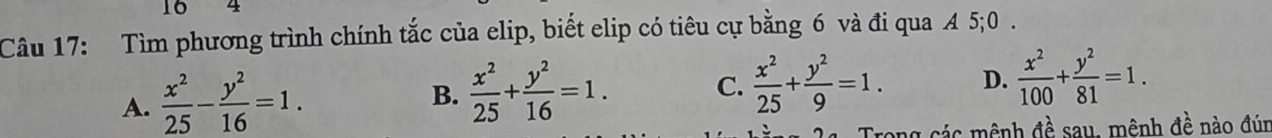 16 4
Câu 17: Tìm phương trình chính tắc của elip, biết elip có tiêu cự bằng 6 và đi qua A 5; 0.
A.  x^2/25 - y^2/16 =1.  x^2/25 + y^2/16 =1. C.  x^2/25 + y^2/9 =1. D.  x^2/100 + y^2/81 =1. 
B.
ng các mênh đề sau, mênh đề nào đún