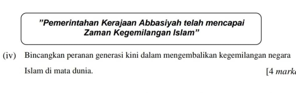 ''Pemerintahan Kerajaan Abbasiyah telah mencapai 
Zaman Kegemilangan Islam” 
(iv) Bincangkan peranan generasi kini dalam mengembalikan kegemilangan negara 
Islam di mata dunia. [4 mark