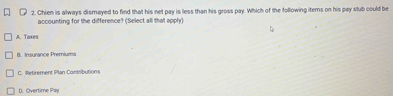 Chien is always dismayed to find that his net pay is less than his gross pay. Which of the following items on his pay stub could be
accounting for the difference? (Select all that apply)
A. Taxes
B. Insurance Premiums
C. Retirement Plan Contributions
D. Overtime Pay