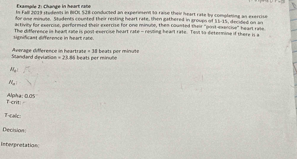 Example 2: Change in heart rate 
In Fall 2019 students in BIOL 528 conducted an experiment to raise their heart rate by completing an exercise 
for one minute. Students counted their resting heart rate, then gathered in groups of 11-15, decided on an 
activity for exercise, performed their exercise for one minute, then counted their “post-exercise” heart rate. 
The difference in heart rate is post-exercise heart rate - resting heart rate. Test to determine if there is a 
significant difference in heart rate. 
Average difference in heartrate =38 beats per minute
Standard deviation =23.86 beats per minute
H_0 :
H_a : 
Alpha: 0.05
T-crit: 
T-calc: 
Decision: 
Interpretation: