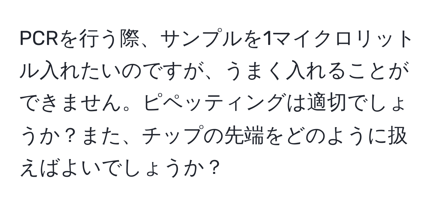 PCRを行う際、サンプルを1マイクロリットル入れたいのですが、うまく入れることができません。ピペッティングは適切でしょうか？また、チップの先端をどのように扱えばよいでしょうか？