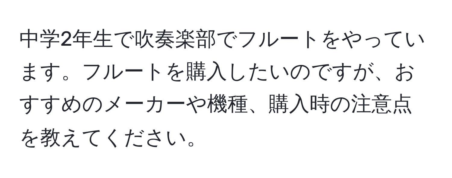 中学2年生で吹奏楽部でフルートをやっています。フルートを購入したいのですが、おすすめのメーカーや機種、購入時の注意点を教えてください。