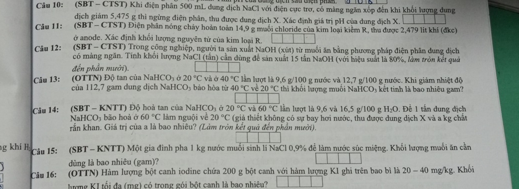 (SBT - CTST) Khi điện phân 500 mL dung dịch NaCl với điện cực trơ, có mảng ngăn xốp đến khi khối lượng dung
dịch giảm 5,475 g thì ngừng điện phân, thu được dung dịch X. Xác định giá trị pH của dung dịch X.
Câu 11: (SBT - CTST) Điện phân nóng chảy hoàn toàn 14,9 g muối chloride của kim loại kiểm R, thu được 2,479 lít khí (đkc)
ở anode. Xác định khối lượng nguyên từ của kim loại R.
Câu 12: *(SBT - CTST) Trong công nghiệp, người ta sản xuất NaOH (xút) từ muối ăn bằng phương pháp điện phân dung dịch
có màng ngăn. Tính khổi lượng NaCl (tấn) cần dùng đề sản xuất 15 tấn NaOH (với hiệu suất là 80%, làm tròn kết quả
đến phần mười).
Câu 13: :(OTTN) Độ tan của Nal HCO_3 Ở 20°C và vector o 40°C lần lượt là 9,6 g/100 g nước và 12,7 g/100 g nước. Khi giảm nhiệt độ
của 112,7 gam dung dịch NaHCO₃ bảo hòa từ 40°C về 20°C thì khối lượng muối NaHCO₃ kết tinh là bao nhiêu gam?
Câu 14: (SBT - KNTT) Độ hoà tan của NaH CO_3 Ở 20°C và 60°C lần lượt là 9,6 và 16,5 g/100 g H_2O. Đề 1 tấn dung dịch
NaHCO bão hoà ở 60°C làm nguội về 20°C (giả thiết không có sự bay hơi nước, thu được dung dịch X và a kg chất
rắn khan. Giá trị của a là bao nhiêu? (Làm tròn kết quả đến phần mười).
ng khí H Câu 15: (SBT - KNTT) Một gia đình pha 1 kg nước muối sinh lí NaCl 0,9% đề làm nước súc miệng. Khối lượng muối ăn cần
dùng là bao nhiêu (gam)?
Câu 16: (OTTN) Hàm lượng bột canh iodine chứa 200 g bột canh với hàm lượng KI ghi trên bao bì là 20 - 40 mg/kg. Khối
lượng KI tối đa (mg) có trong gói bột canh là bao nhiêu?