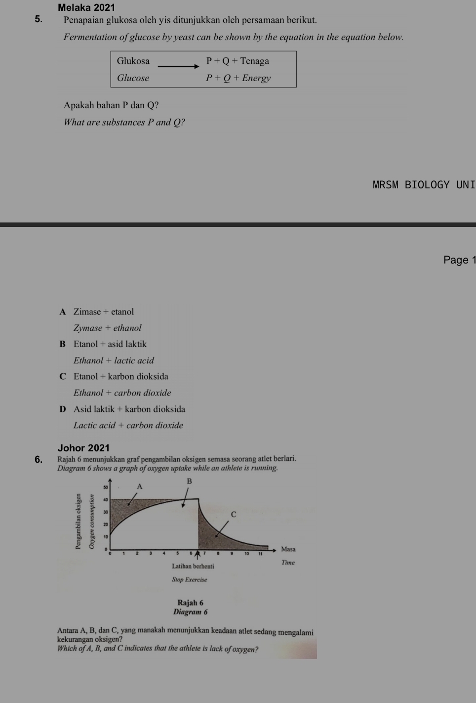 Melaka 2021
5. Penapaian glukosa oleh yis ditunjukkan oleh persamaan berikut.
Fermentation of glucose by yeast can be shown by the equation in the equation below.
Glukosa P+Q+Tenag a
Glucose P+Q+Energy
Apakah bahan P dan Q?
What are substances P and Q?
MRSM BIOLOGY UNI
Page 1
A Zimase + etanol
Zymase + ethanol
B Etanol + asid laktik
Ethanol + lactic acid
C Etanol + karbon dioksida
Ethanol + carbon dioxide
D Asid laktik + karbon dioksida
Lactic acid + carbon dioxide
Johor 2021
6. Rajah 6 menunjukkan graf pengambilan oksigen semasa seorang atlet berlari.
Diagram 6 shows a graph of oxygen uptake while an athlete is running.
50 A B
40
30
C
: 。
20
10 " Masa
Latihan berhenti Time
Stop Exercise
Rajah 6
Diagram 6
Antara A, B, dan C, yang manakah menunjukkan keadaan atlet sedang mengalami
kekurangan oksigen?
Which of A, B, and C indicates that the athlete is lack of oxygen?
